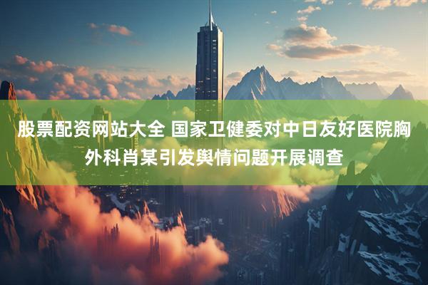 股票配资网站大全 国家卫健委对中日友好医院胸外科肖某引发舆情问题开展调查