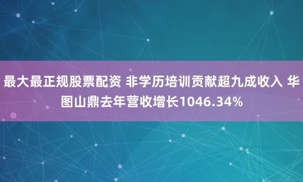 最大最正规股票配资 非学历培训贡献超九成收入 华图山鼎去年营收增长1046.34%