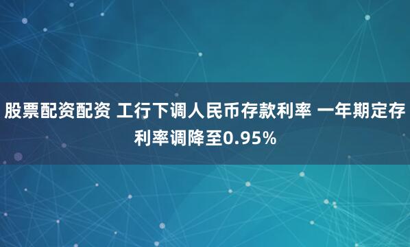 股票配资配资 工行下调人民币存款利率 一年期定存利率调降至0.95%