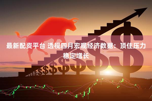 最新配资平台 透视四月宏观经济数据：顶住压力稳定增长