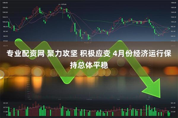 专业配资网 聚力攻坚 积极应变 4月份经济运行保持总体平稳