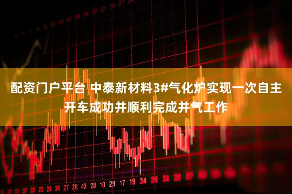 配资门户平台 中泰新材料3#气化炉实现一次自主开车成功并顺利完成并气工作