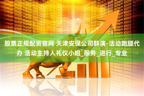 股票正规配资官网 天津安保公司群演-活动跑腿代办 活动主持人礼仪小姐_服务_进行_专业