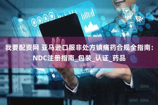我要配资网 亚马逊口服非处方镇痛药合规全指南：NDC注册指南_包装_认证_药品
