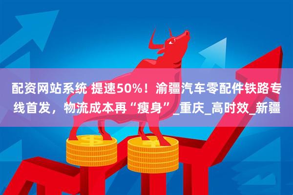 配资网站系统 提速50%！渝疆汽车零配件铁路专线首发，物流成本再“瘦身”_重庆_高时效_新疆