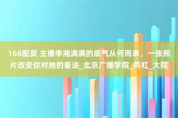 168配资 主播李湘满满的底气从何而来，一张照片改变你对她的看法_北京广播学院_两杠_大院