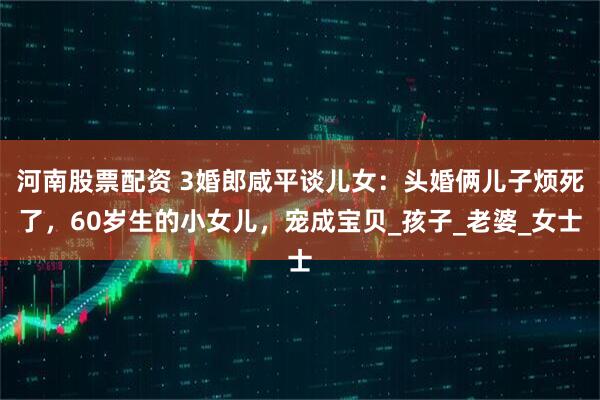 河南股票配资 3婚郎咸平谈儿女：头婚俩儿子烦死了，60岁生的小女儿，宠成宝贝_孩子_老婆_女士