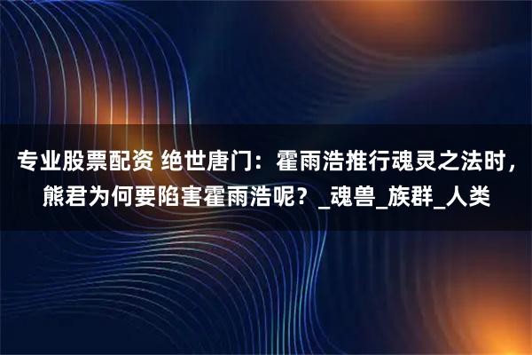 专业股票配资 绝世唐门：霍雨浩推行魂灵之法时，熊君为何要陷害霍雨浩呢？_魂兽_族群_人类
