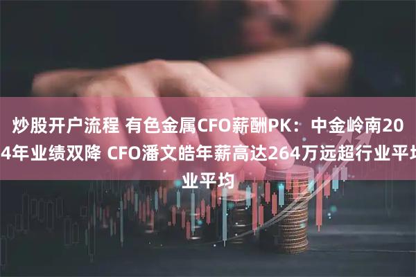 炒股开户流程 有色金属CFO薪酬PK：中金岭南2024年业绩双降 CFO潘文皓年薪高达264万远超行业平均