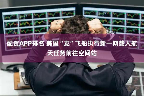 配资APP排名 美国“龙”飞船执行新一期载人航天任务前往空间站
