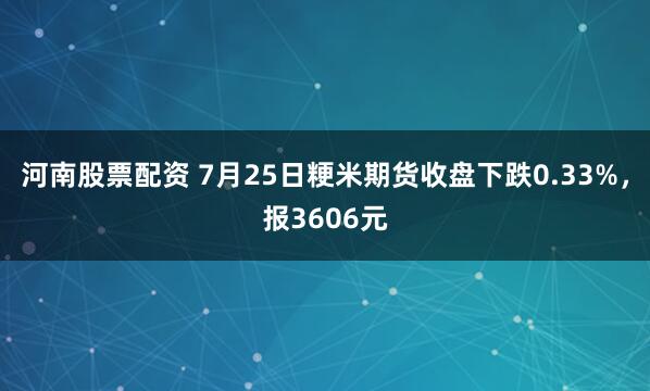河南股票配资 7月25日粳米期货收盘下跌0.33%，报3606元