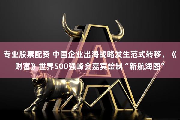 专业股票配资 中国企业出海战略发生范式转移，《财富》世界500强峰会嘉宾绘制“新航海图”