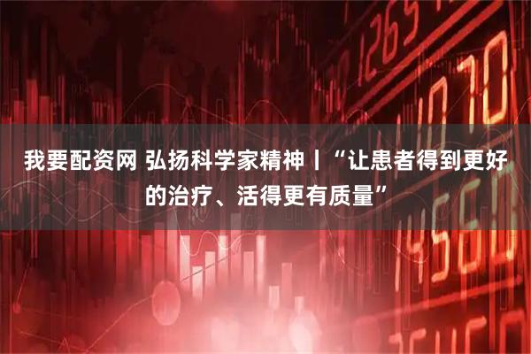 我要配资网 弘扬科学家精神丨“让患者得到更好的治疗、活得更有质量”