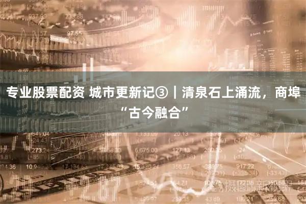 专业股票配资 城市更新记③｜清泉石上涌流，商埠“古今融合”